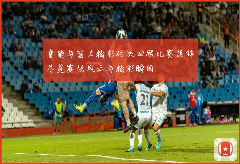 鲁能与富力精彩对决回顾比赛集锦尽览赛场风云与精彩瞬间