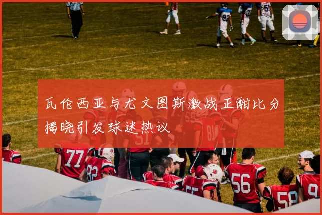 瓦伦西亚与尤文图斯激战正酣比分揭晓引发球迷热议