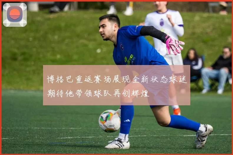 博格巴重返赛场展现全新状态球迷期待他带领球队再创辉煌