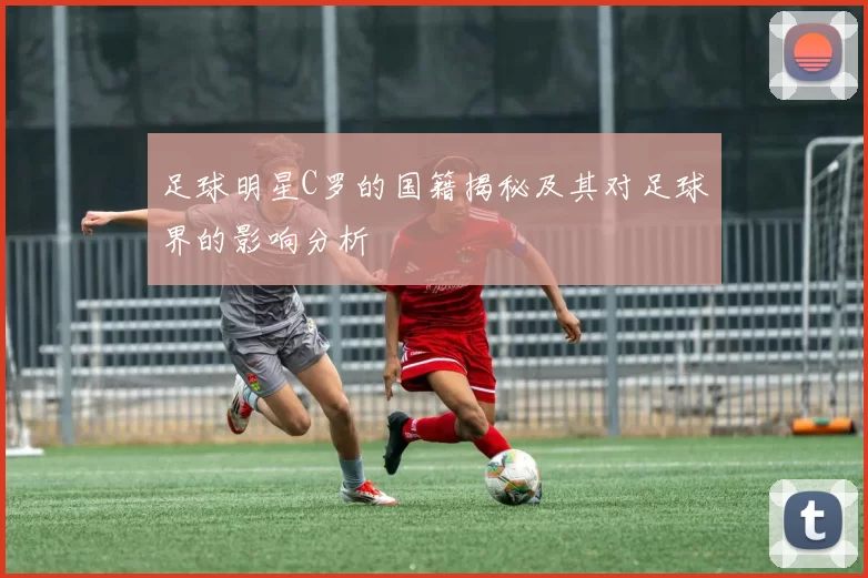 足球明星C罗的国籍揭秘及其对足球界的影响分析