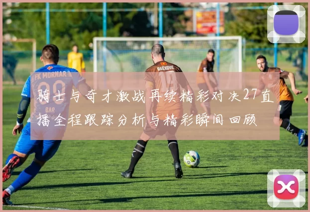 骑士与奇才激战再续精彩对决27直播全程跟踪分析与精彩瞬间回顾