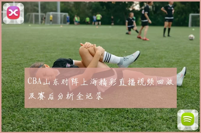 CBA山东对阵上海精彩直播视频回放及赛后分析全记录