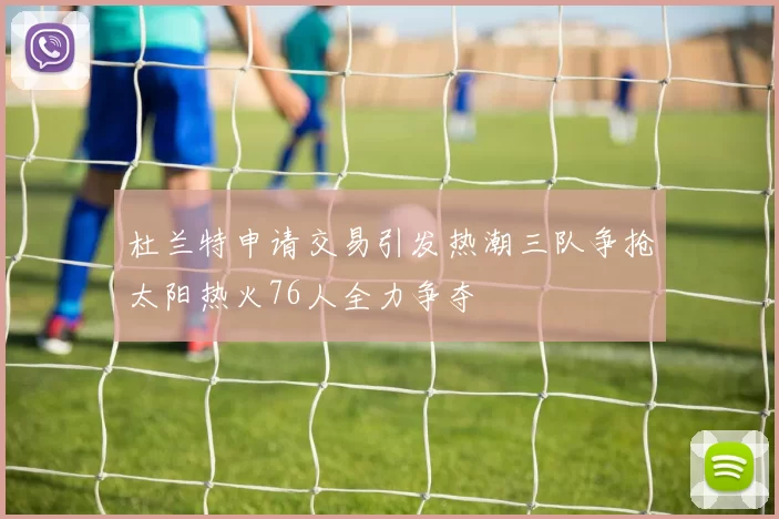 杜兰特申请交易引发热潮三队争抢太阳热火76人全力争夺