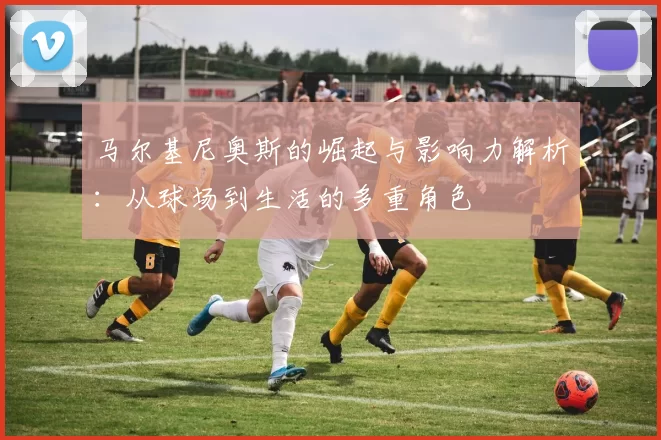 马尔基尼奥斯的崛起与影响力解析：从球场到生活的多重角色