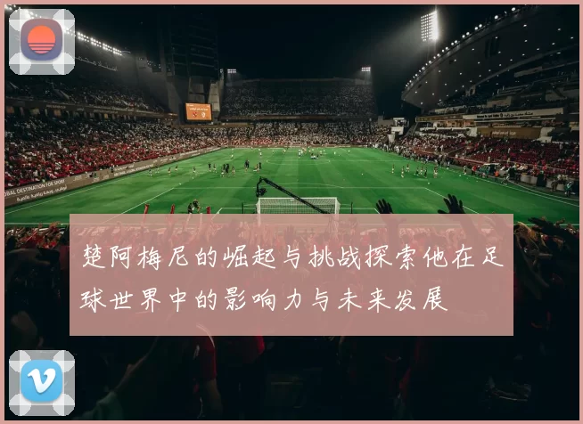 楚阿梅尼的崛起与挑战探索他在足球世界中的影响力与未来发展