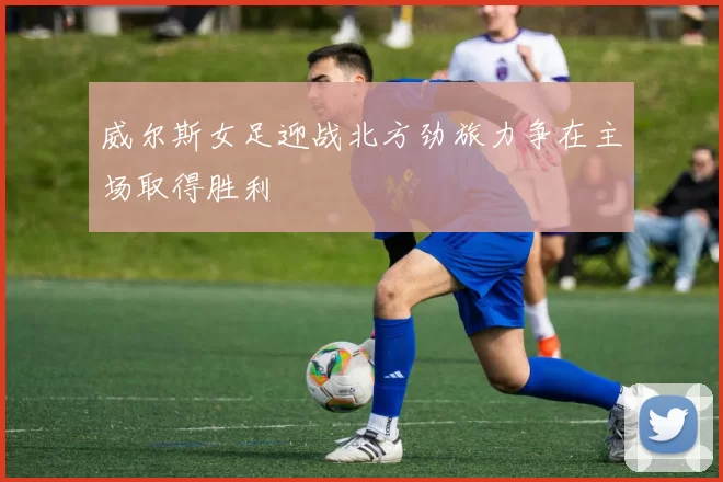 威尔斯女足迎战北方劲旅力争在主场取得胜利